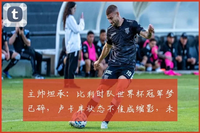 主帅坦承：比利时队世界杯冠军梦已碎，卢卡库状态不佳成缩影，未来路在何方？
