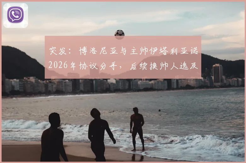 突发：博洛尼亚与主帅伊塔利亚诺2026年协议分手，后续换帅人选及球队前景分析
