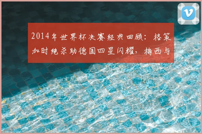 2014年世界杯决赛经典回顾：格策加时绝杀助德国四星闪耀，梅西与大力神杯擦肩而过