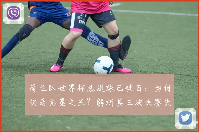 荷兰队世界杯总进球已破百，为何仍是无冕之王？解析其三次决赛失利与2026年争冠前景