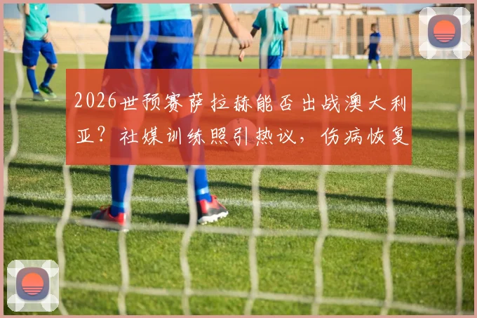 2026世预赛萨拉赫能否出战澳大利亚？社媒训练照引热议，伤病恢复进度深度追踪