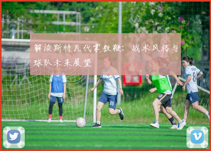 解读斯特凡代掌教鞭：战术风格与球队未来展望