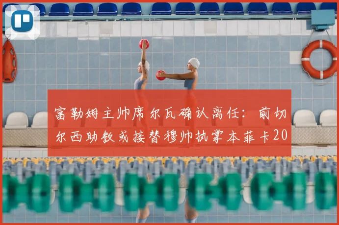 富勒姆主帅席尔瓦确认离任：前切尔西助教或接替穆帅执掌本菲卡2026赛季新帅位，英超球队换帅风波再起