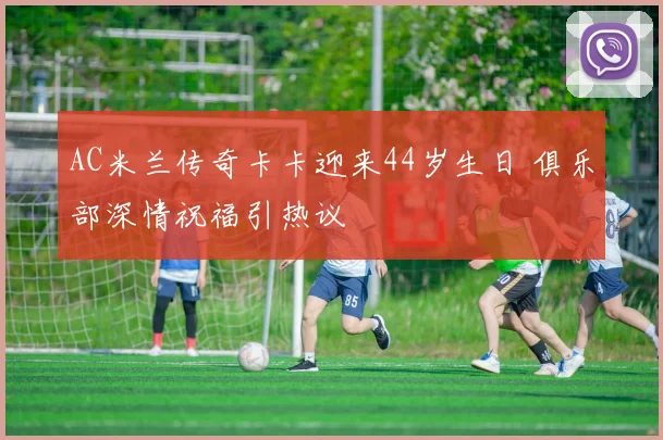 AC米兰传奇卡卡迎来44岁生日 俱乐部深情祝福引热议