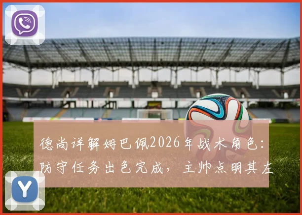 德尚详解姆巴佩2026年战术角色：防守任务出色完成，主帅点明其左右胜负关键作用