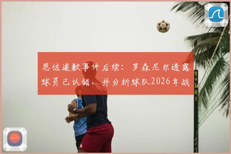 恩佐道歉事件后续：罗森尼尔透露球员已认错，并分析球队2026年战胜曼城关键与前景