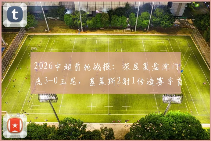 2026中超首轮战报:深度复盘津门虎3-0玉昆,基莱斯2射1传造赛季首胜,附全场亮点与战术解析