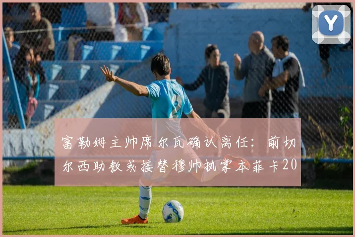 富勒姆主帅席尔瓦确认离任:前切尔西助教或接替穆帅执掌本菲卡2026赛季新帅位,英超球队换帅风波再起