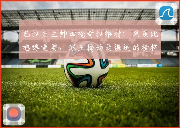 巴拉圭主帅回呛奇拉维特：风度比咆哮重要，球王梅西是谦逊的榜样