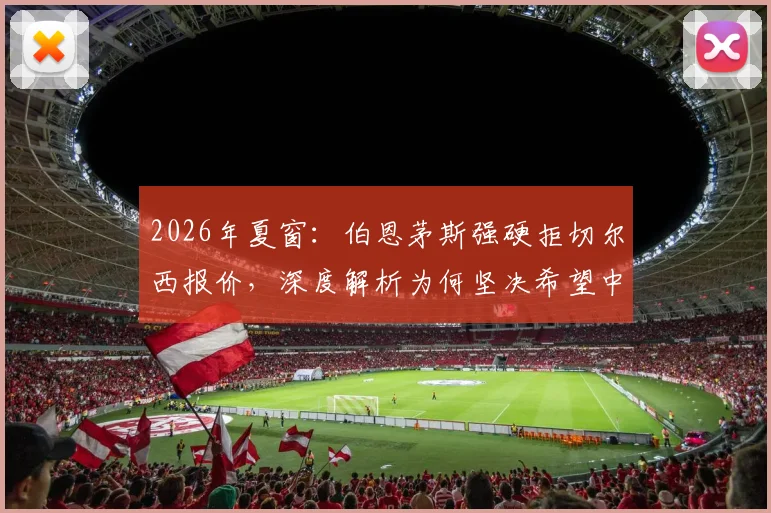 2026年夏窗：伯恩茅斯强硬拒切尔西报价，深度解析为何坚决希望中场核心斯科特留队