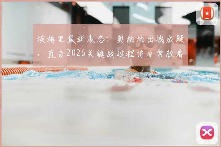 埃梅里最新表态：奥纳纳出战成疑，直言2026关键战过程将非常胶着