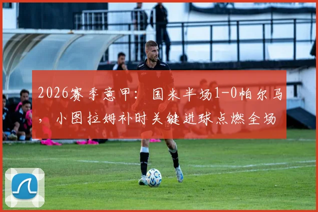 2026赛季意甲:国米半场1-0帕尔马,小图拉姆补时关键进球点燃全场,附全场数据解析