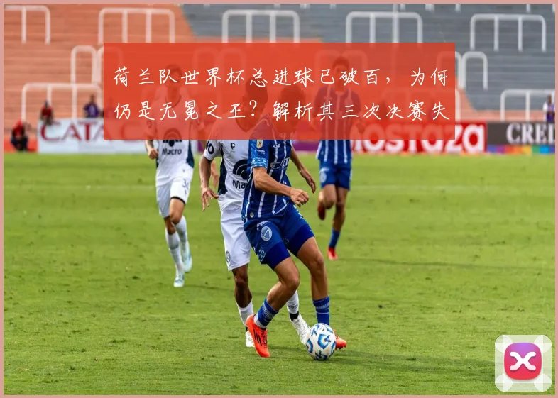 荷兰队世界杯总进球已破百，为何仍是无冕之王？解析其三次决赛失利与2026年争冠前景