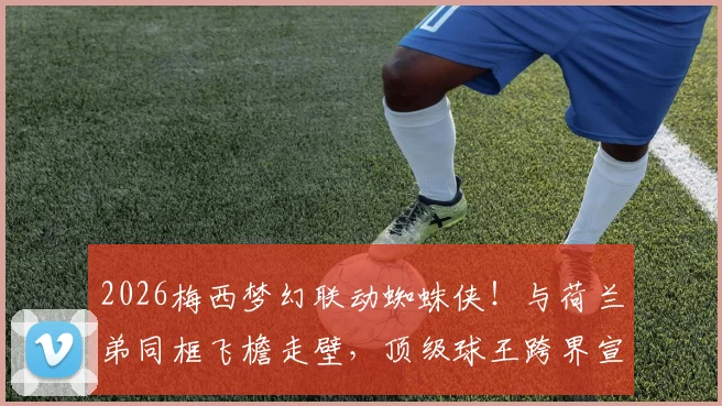 2026梅西梦幻联动蜘蛛侠！与荷兰弟同框飞檐走壁，顶级球王跨界宣传片全解析