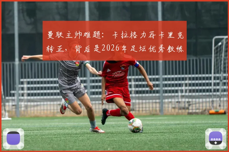 曼联主帅难题：卡拉格力荐卡里克转正，背后是2026年足坛优秀教练的稀缺现状