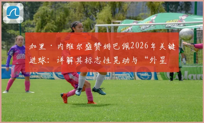 加里·内维尔盛赞姆巴佩2026年关键进球：详解其标志性晃动与“外星人”罗纳尔多的神似之处