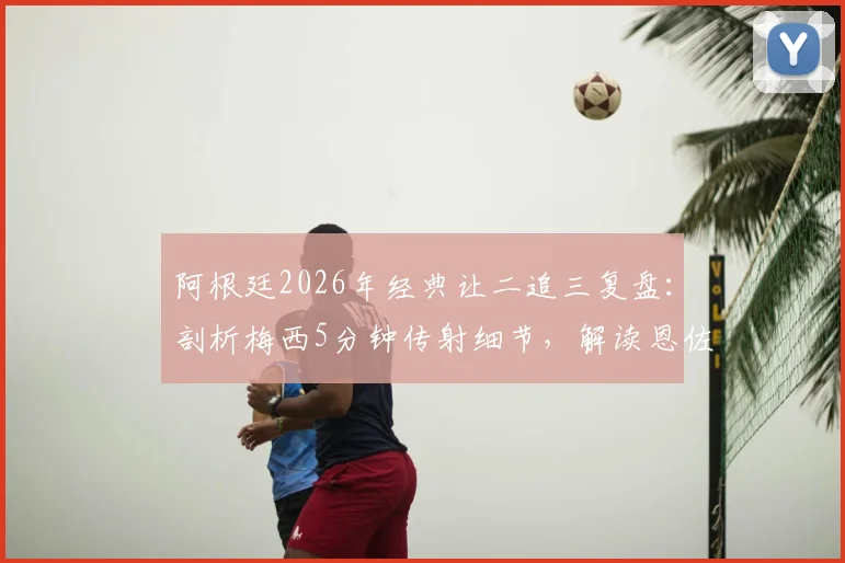 阿根廷2026年经典让二追三复盘：剖析梅西5分钟传射细节，解读恩佐绝杀球争议全过程