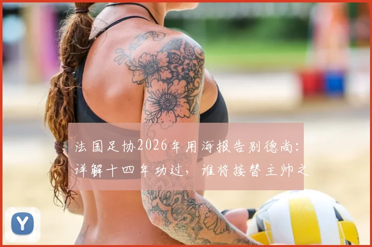 法国足协2026年用海报告别德尚：详解十四年功过，谁将接替主帅之位？
