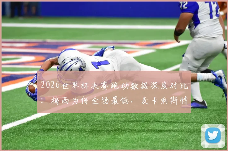 2026世界杯决赛跑动数据深度对比：梅西为何全场最低，麦卡利斯特15千米领跑全场？战术意义解析