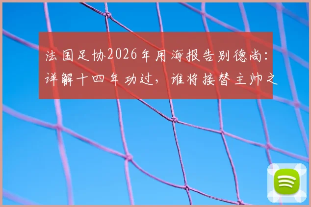 法国足协2026年用海报告别德尚:详解十四年功过,谁将接替主帅之位?