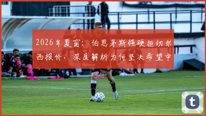 2026年夏窗:伯恩茅斯强硬拒切尔西报价,深度解析为何坚决希望中场核心斯科特留队