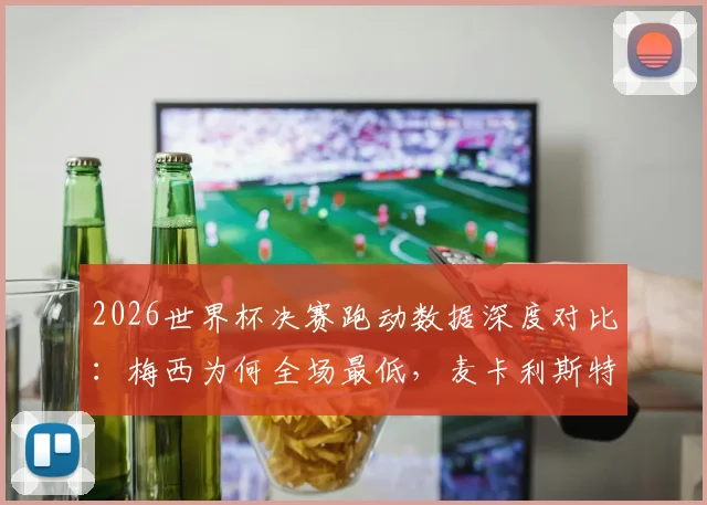 2026世界杯决赛跑动数据深度对比：梅西为何全场最低，麦卡利斯特15千米领跑全场？战术意义解析