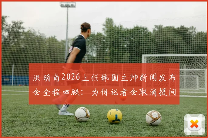 洪明甫2026上任韩国主帅新闻发布会全程回顾：为何记者会取消提问环节？韩国足协官方回应引关注