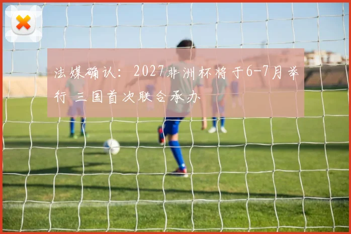 法媒确认：2027非洲杯将于6-7月举行 三国首次联合承办