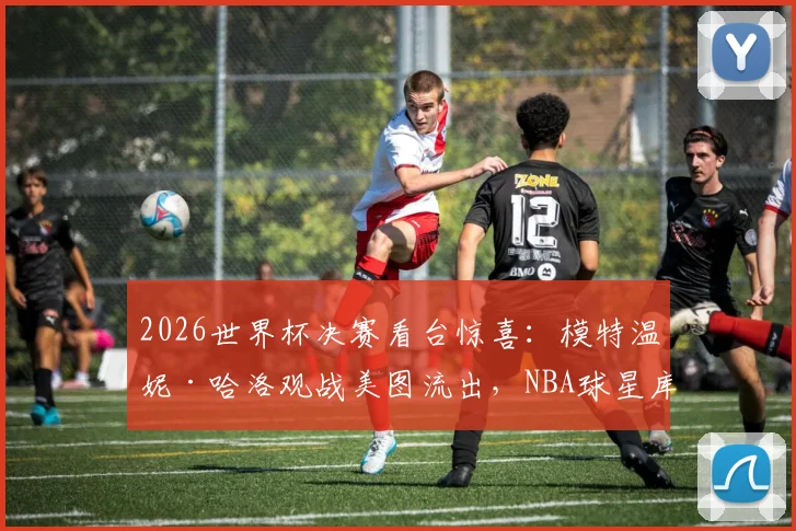 2026世界杯决赛看台惊喜：模特温妮·哈洛观战美图流出，NBA球星库兹马女友身份引热议