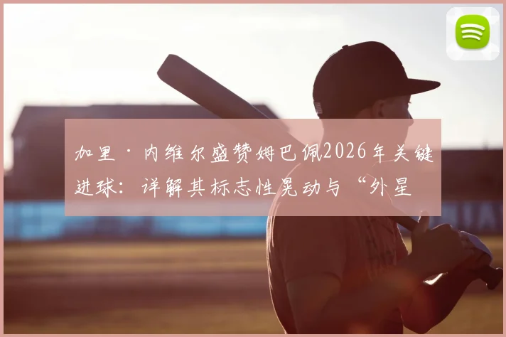 加里·内维尔盛赞姆巴佩2026年关键进球：详解其标志性晃动与“外星人”罗纳尔多的神似之处