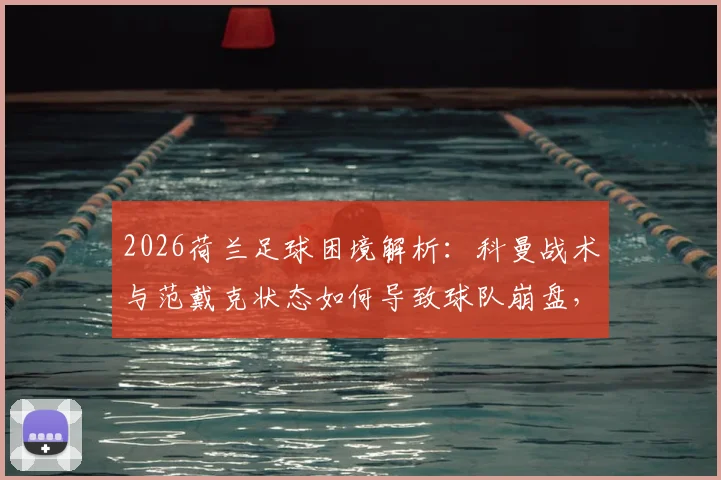 2026荷兰足球困境解析：科曼战术与范戴克状态如何导致球队崩盘，背后背叛真相探讨
