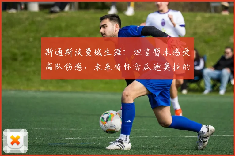 斯通斯谈曼城生涯:坦言暂未感受离队伤感,未来将怀念瓜迪奥拉的指导