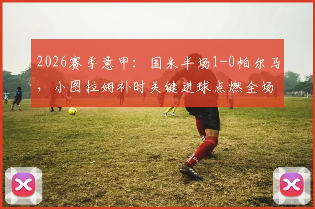 2026赛季意甲：国米半场1-0帕尔马，小图拉姆补时关键进球点燃全场，附全场数据解析
