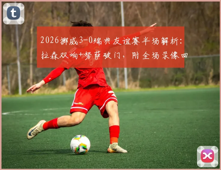 2026挪威3-0瑞典友谊赛半场解析：拉森双响+努萨破门，附全场录像回放与战术要点回顾