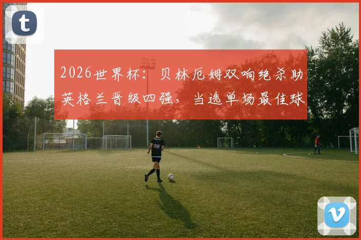 2026世界杯:贝林厄姆双响绝杀助英格兰晋级四强,当选单场最佳球员,精彩集锦与数据一览