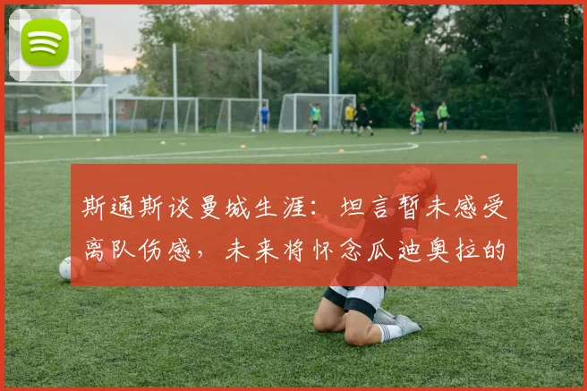 斯通斯谈曼城生涯：坦言暂未感受离队伤感，未来将怀念瓜迪奥拉的指导