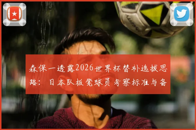森保一透露2026世界杯替补选拔思路:日本队板凳球员考察标准与备战策略前瞻