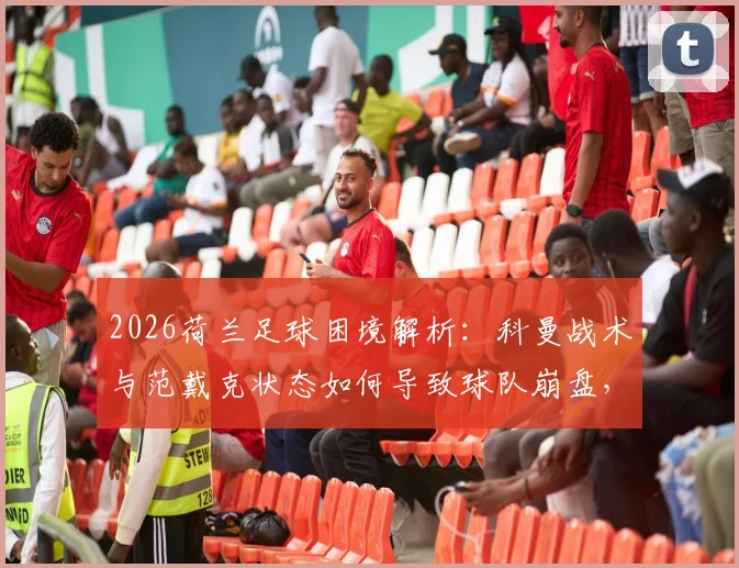 2026荷兰足球困境解析：科曼战术与范戴克状态如何导致球队崩盘，背后背叛真相探讨