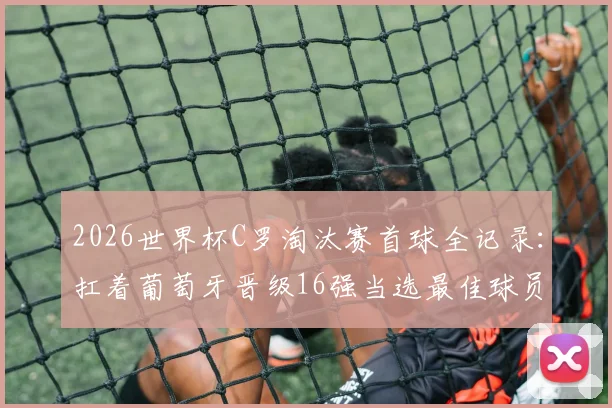 2026世界杯C罗淘汰赛首球全记录:扛着葡萄牙晋级16强当选最佳球员,看他如何主宰关键战
