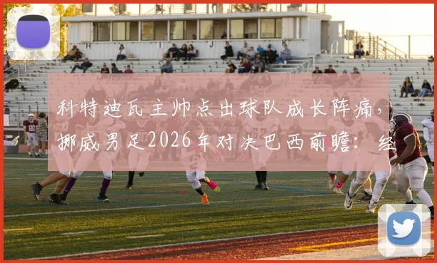 科特迪瓦主帅点出球队成长阵痛，挪威男足2026年对决巴西前瞻：经验与天赋的较量