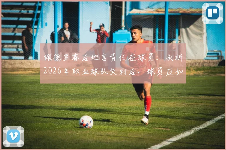 佩德罗赛后坦言责任在球员:剖析2026年职业球队失利后,球员应如何正确归因与承担责任