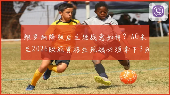 维罗纳降级后主场战意如何？AC米兰2026欧冠资格生死战必须拿下3分