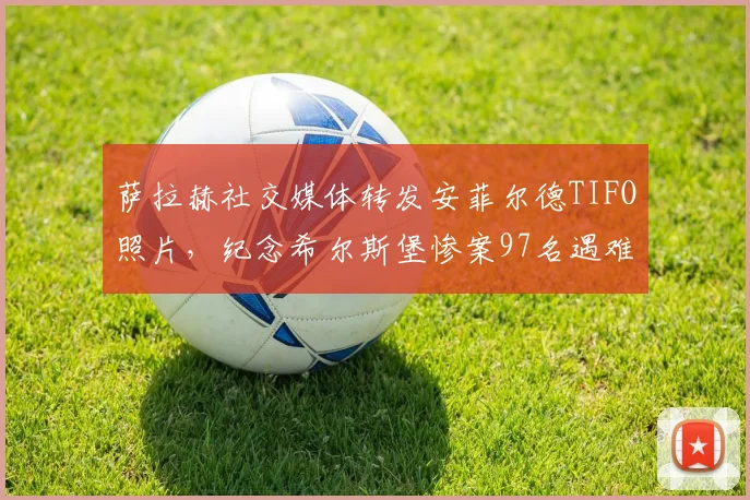 萨拉赫社交媒体转发安菲尔德TIFO照片,纪念希尔斯堡惨案97名遇难者,利物浦永不独行精神传承