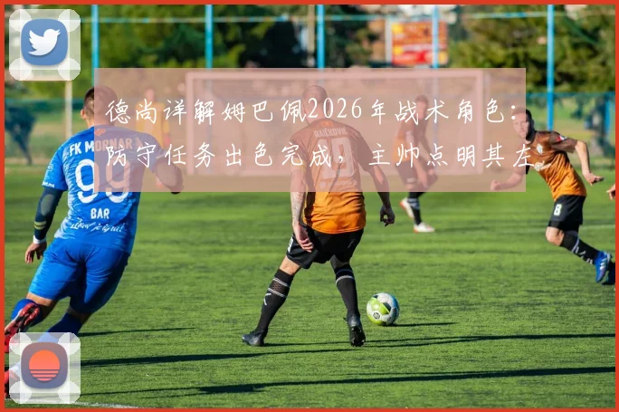 德尚详解姆巴佩2026年战术角色:防守任务出色完成,主帅点明其左右胜负关键作用