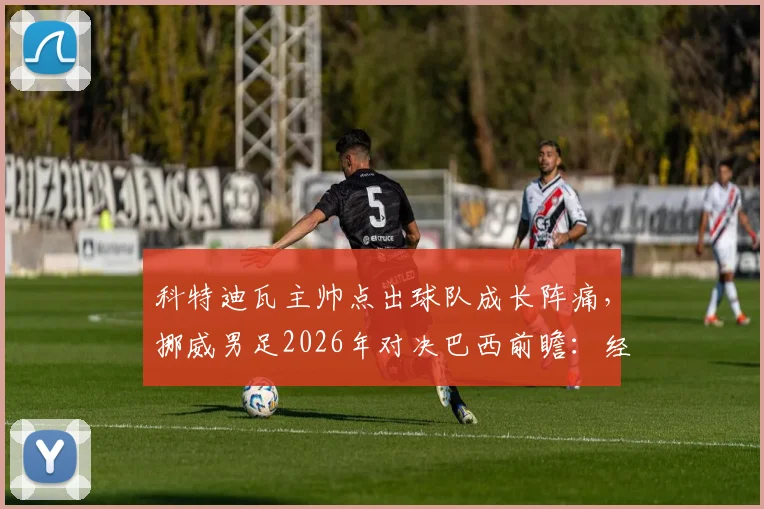 科特迪瓦主帅点出球队成长阵痛，挪威男足2026年对决巴西前瞻：经验与天赋的较量