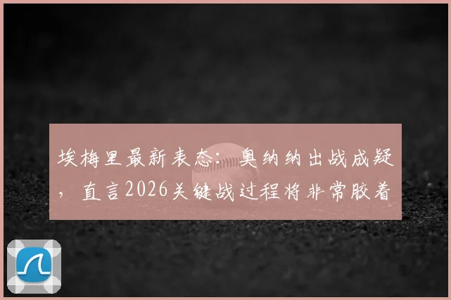 埃梅里最新表态:奥纳纳出战成疑,直言2026关键战过程将非常胶着