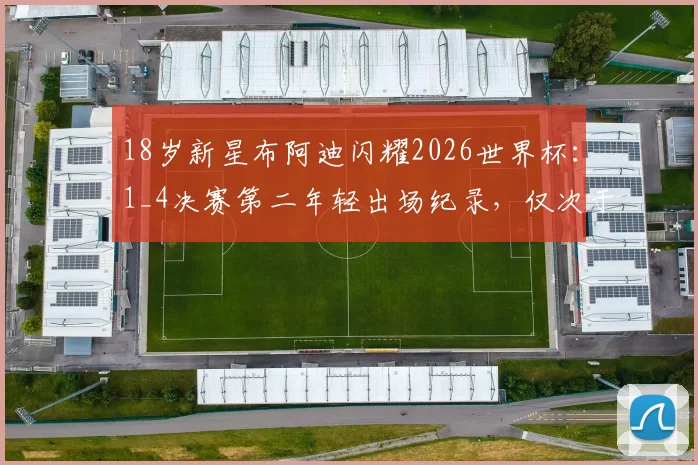 18岁新星布阿迪闪耀2026世界杯：1_4决赛第二年轻出场纪录，仅次于传奇贝利，盘点四强赛历史最年轻球员排名